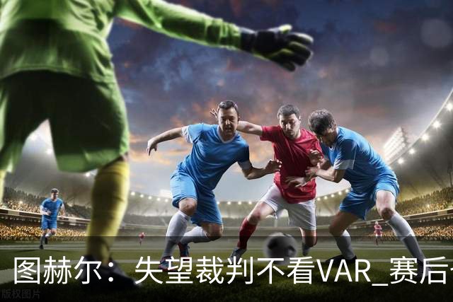 图赫尔：失望裁判不看VAR 赛后也不该与安帅谈笑